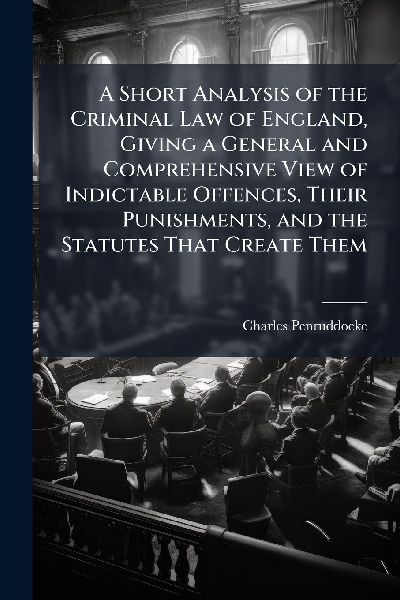 A Short Analysis of the Criminal Law of England, Giving a General and Comprehensive View of Indictable Offences, Their Punishments, and the Statutes That Create Them