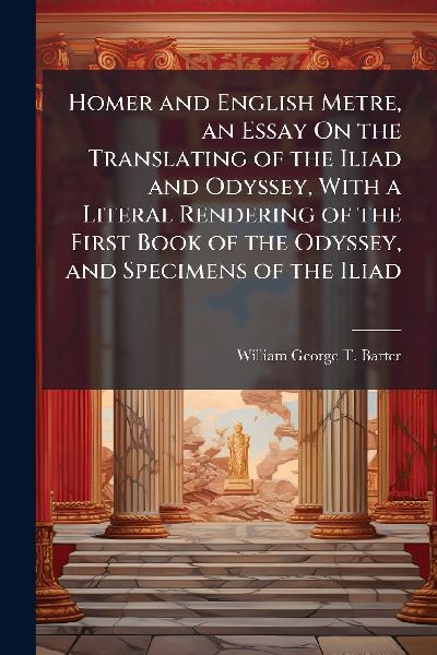 Homer and English Metre, an Essay On the Translating of the Iliad and Odyssey, With a Literal Rendering of the First Book of the Odyssey, and Specimens of the Iliad
