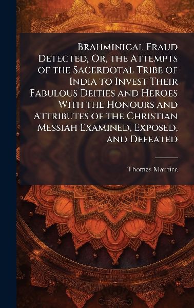 Brahminical Fraud Detected, Or, the Attempts of the Sacerdotal Tribe of India to Invest Their Fabulous Deities and Heroes With the Honours and Attributes of the Christian Messiah Examined, Exposed, and Defeated