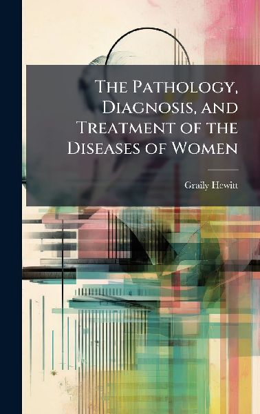 The Pathology, Diagnosis, and Treatment of the Diseases of Women