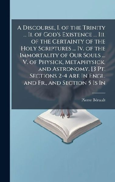 A Discourse, I. of the Trinity ... Ii. of Gods Existence ... Iii. of the Certainty of the Holy Scriptures ... Iv. of the Immortality of Our Souls ... V. of Physick, Metaphysick, and Astronomy. [3 Pt. Sections 2-4 Are In Engl. and Fr., and Section 5 Is In