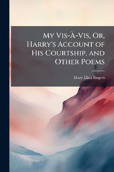My Vis-Ã&#128;-Vis, Or, Harry's Account of His Courtship, and Other Poems