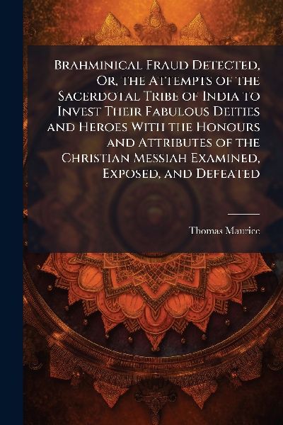 Brahminical Fraud Detected, Or, the Attempts of the Sacerdotal Tribe of India to Invest Their Fabulous Deities and Heroes With the Honours and Attributes of the Christian Messiah Examined, Exposed, and Defeated