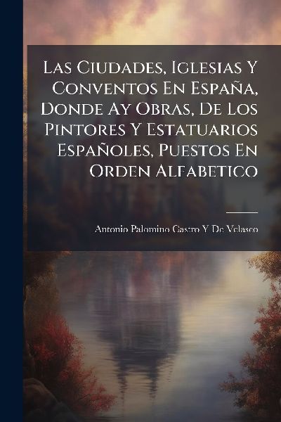 Las Ciudades, Iglesias Y Conventos En España, Donde Ay Obras, De Los Pintores Y Estatuarios Españoles, Puestos En Orden Alfabetico