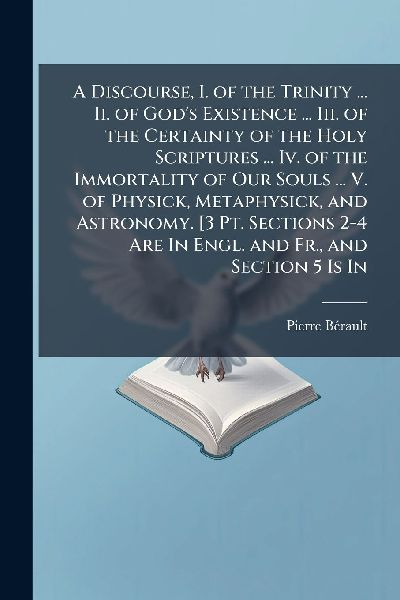 A Discourse, I. of the Trinity ... Ii. of Gods Existence ... Iii. of the Certainty of the Holy Scriptures ... Iv. of the Immortality of Our Souls ... V. of Physick, Metaphysick, and Astronomy. [3 Pt. Sections 2-4 Are In Engl. and Fr., and Section 5 Is In