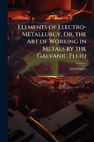 Elements of Electro-Metallurgy, Or, the Art of Working in Metals by the Galvanic Fluid
