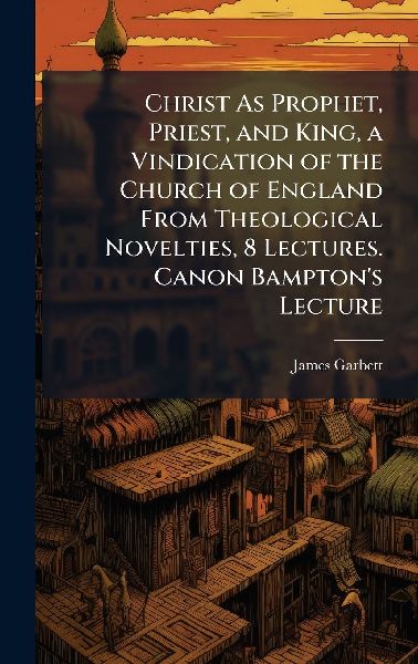 Christ As Prophet, Priest, and King, a Vindication of the Church of England From Theological Novelties, 8 Lectures. Canon Bamptons Lecture