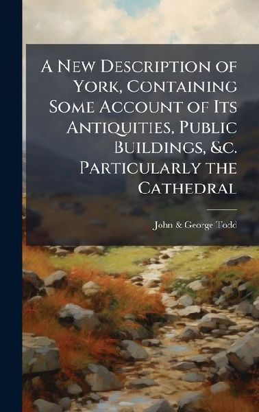 A New Description of York, Containing Some Account of Its Antiquities, Public Buildings, &c. Particularly the Cathedral