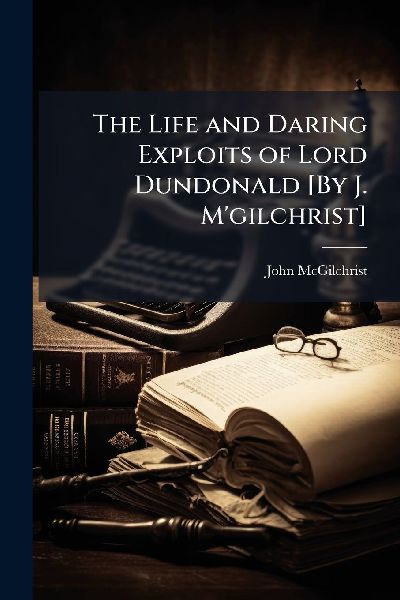 The Life and Daring Exploits of Lord Dundonald [By J. Mgilchrist]