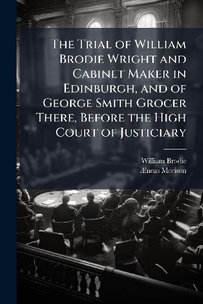 The Trial of William Brodie Wright and Cabinet Maker in Edinburgh, and of George Smith Grocer There, Before the High Court of Justiciary
