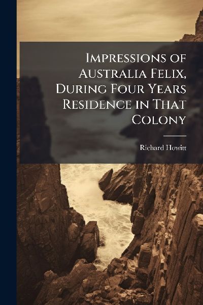 Impressions of Australia Felix, During Four Years Residence in That Colony
