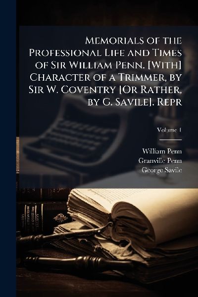 Memorials of the Professional Life and Times of Sir William Penn. [With] Character of a Trimmer, by Sir W. Coventry [Or Rather, by G. Savile]. Repr