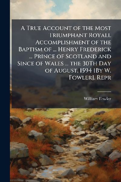 A True Account of the Most Triumphant Royall Accomplishment of the Baptism of ... Henry Frederick ... Prince of Scotland and Since of Wales ... the 30Th Day of August, 1594 [By W. Fowler]. Repr