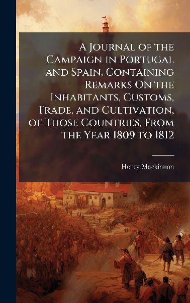 A Journal of the Campaign in Portugal and Spain, Containing Remarks On the Inhabitants, Customs, Trade, and Cultivation, of Those Countries, From the Year 1809 to 1812