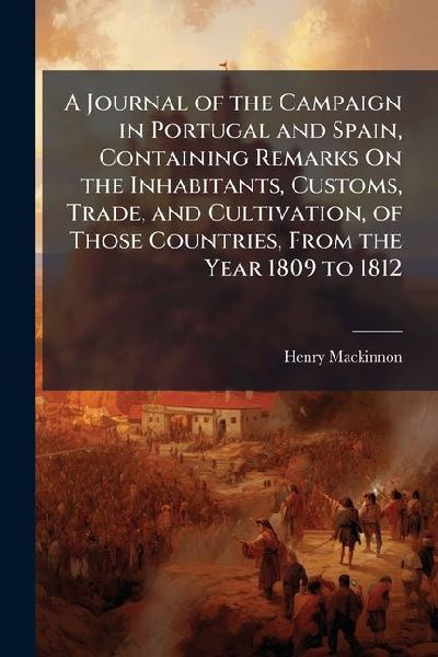 A Journal of the Campaign in Portugal and Spain, Containing Remarks On the Inhabitants, Customs, Trade, and Cultivation, of Those Countries, From the Year 1809 to 1812