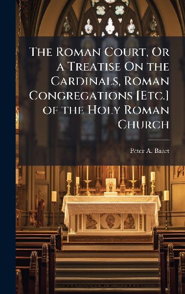 The Roman Court, Or a Treatise On the Cardinals, Roman Congregations [Etc.] of the Holy Roman Church