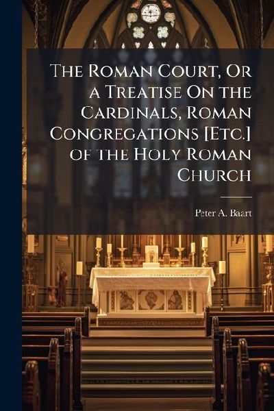 The Roman Court, Or a Treatise On the Cardinals, Roman Congregations [Etc.] of the Holy Roman Church