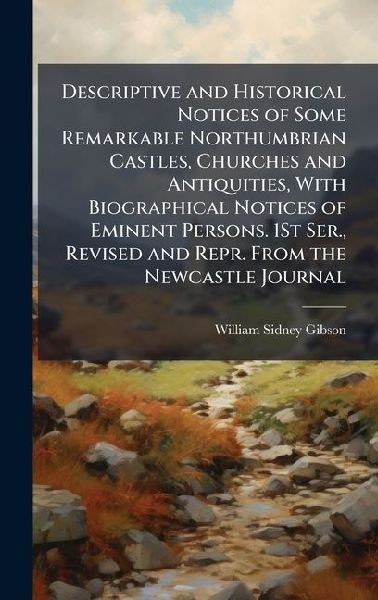 Descriptive and Historical Notices of Some Remarkable Northumbrian Castles, Churches and Antiquities, With Biographical Notices of Eminent Persons. 1St Ser., Revised and Repr. From the Newcastle Journal