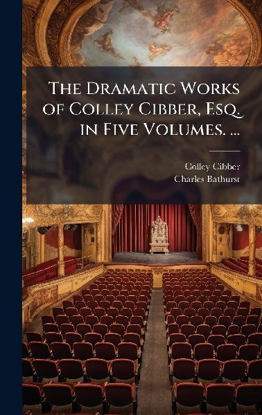 The Dramatic Works of Colley Cibber, Esq. in Five Volumes. ...