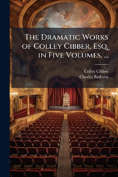 The Dramatic Works of Colley Cibber, Esq. in Five Volumes. ...