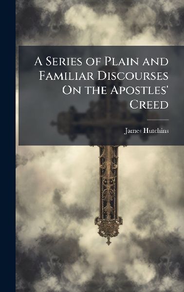 A Series of Plain and Familiar Discourses On the Apostles Creed