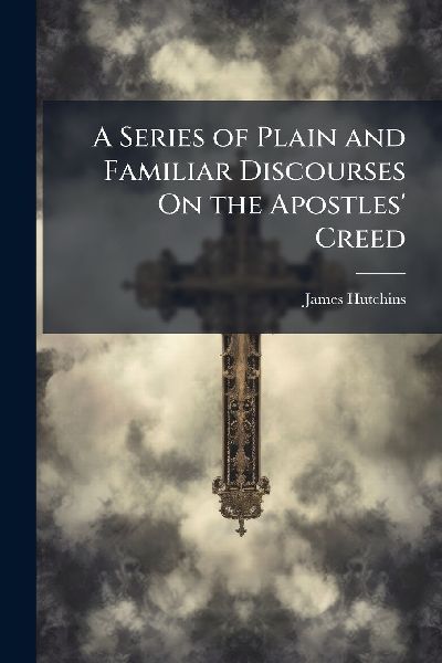 A Series of Plain and Familiar Discourses On the Apostles' Creed