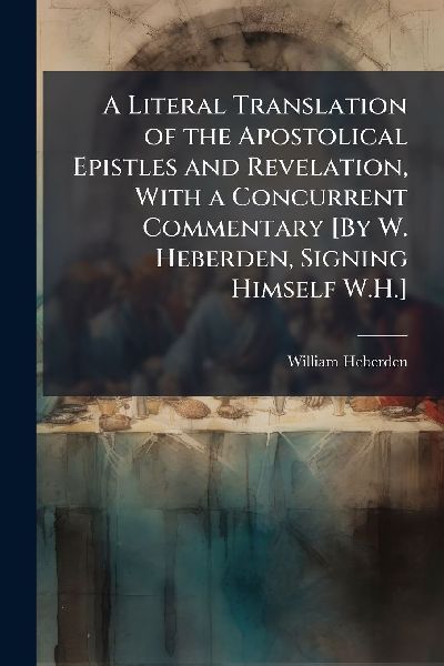 A Literal Translation of the Apostolical Epistles and Revelation, With a Concurrent Commentary [By W. Heberden, Signing Himself W.H.]