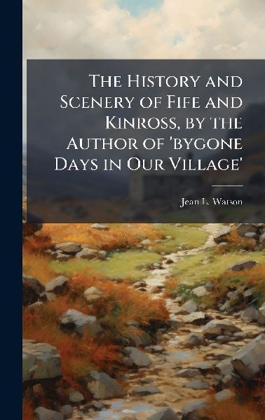 The History and Scenery of Fife and Kinross, by the Author of bygone Days in Our Village