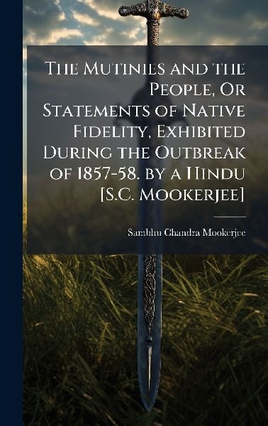 The Mutinies and the People, Or Statements of Native Fidelity, Exhibited During the Outbreak of 1857-58. by a Hindu [S.C. Mookerjee]