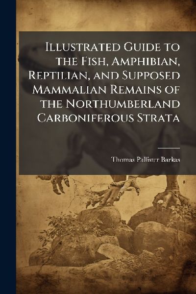 Illustrated Guide to the Fish, Amphibian, Reptilian, and Supposed Mammalian Remains of the Northumberland Carboniferous Strata