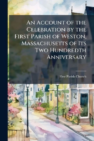 An Account of the Celebration by the First Parish of Weston, Massachusetts of Its Two Hundredth Anniversary