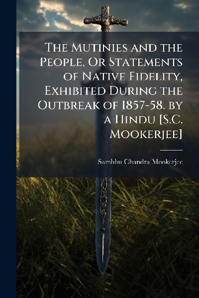 The Mutinies and the People, Or Statements of Native Fidelity, Exhibited During the Outbreak of 1857-58. by a Hindu [S.C. Mookerjee]
