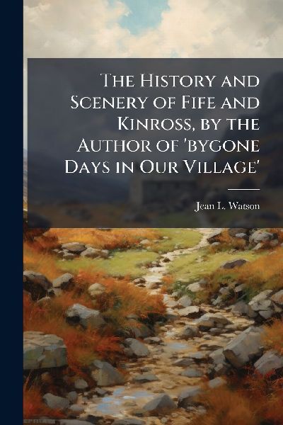 The History and Scenery of Fife and Kinross, by the Author of bygone Days in Our Village