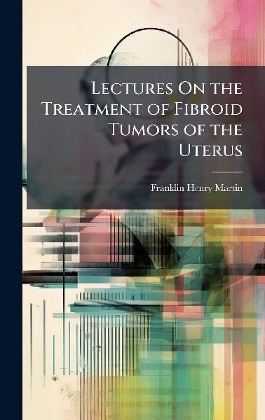 Lectures On the Treatment of Fibroid Tumors of the Uterus