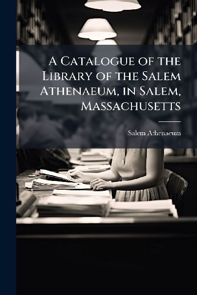 A Catalogue of the Library of the Salem Athenaeum, in Salem, Massachusetts