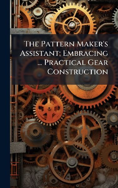 The Pattern Makers Assistant; Embracing ... Practical Gear Construction