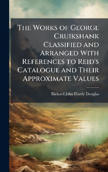 The Works of George Cruikshank Classified and Arranged With References to Reids Catalogue and Their Approximate Values