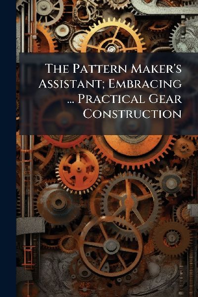 The Pattern Makers Assistant; Embracing ... Practical Gear Construction