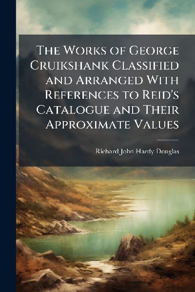 The Works of George Cruikshank Classified and Arranged With References to Reids Catalogue and Their Approximate Values