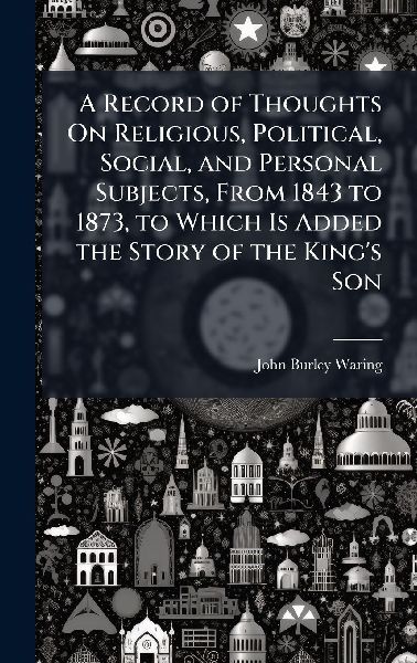 A Record of Thoughts On Religious, Political, Social, and Personal Subjects, From 1843 to 1873, to Which Is Added the Story of the King's Son