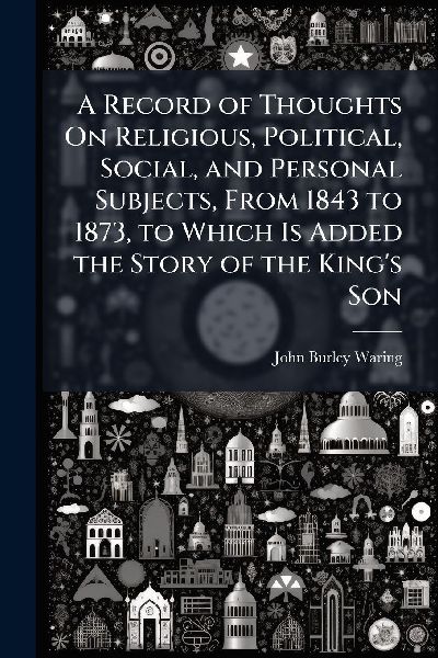 A Record of Thoughts On Religious, Political, Social, and Personal Subjects, From 1843 to 1873, to Which Is Added the Story of the King's Son