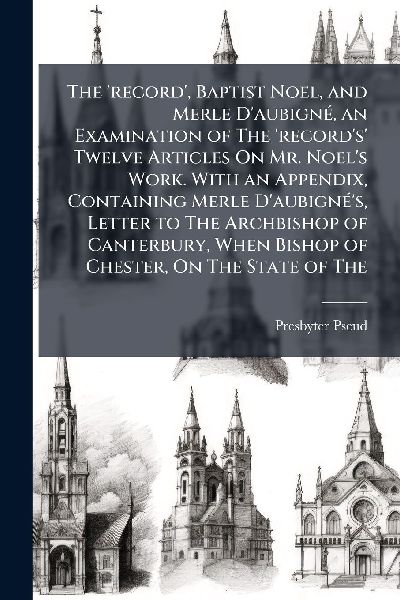 The record, Baptist Noel, and Merle DaubignÃ(c), an Examination of The records Twelve Articles On Mr. Noels Work. With an Appendix, Containing Merle DaubignÃ(c)s, Letter to The Archbishop of Canterbury, When Bishop of Chester, On The State of The