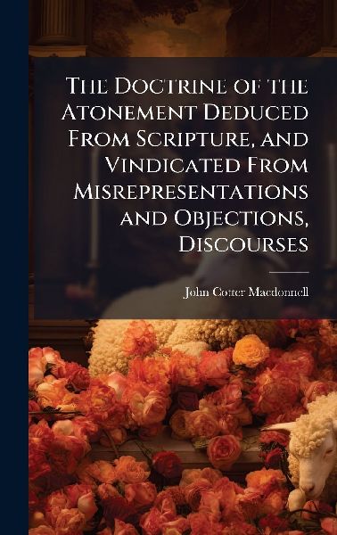The Doctrine of the Atonement Deduced From Scripture, and Vindicated From Misrepresentations and Objections, Discourses