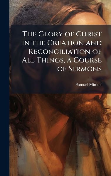 The Glory of Christ in the Creation and Reconciliation of All Things, a Course of Sermons