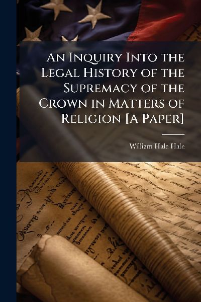 An Inquiry Into the Legal History of the Supremacy of the Crown in Matters of Religion [A Paper]