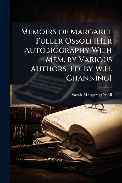 Memoirs of Margaret Fuller Ossoli [Her Autobiography With Mem. by Various Authors, Ed. by W.H. Channing]