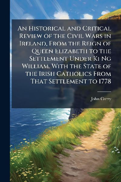 An Historical and Critical Review of the Civil Wars in Ireland, From the Reign of Queen Elizabeth to the Settlement Under Ki Ng William. With the State of the Irish Catholics From That Settlement to 1778