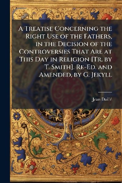A Treatise Concerning the Right Use of the Fathers, in the Decision of the Controversies That Are at This Day in Religion [Tr. by T. Smith]. Re-Ed. and Amended, by G. Jekyll