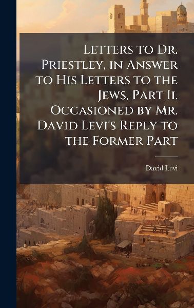 Letters to Dr. Priestley, in Answer to His Letters to the Jews, Part Ii. Occasioned by Mr. David Levis Reply to the Former Part