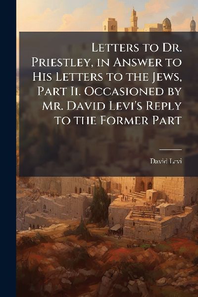 Letters to Dr. Priestley, in Answer to His Letters to the Jews, Part Ii. Occasioned by Mr. David Levi's Reply to the Former Part